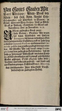 Von Gottes Gnaden Wir Carl Philipp, Pfaltz-Graff bey Rhein, des Heil. Röm. Reichs Ertz-Schatzmeister, und Churfürst, ... Unseren gnädigsten Gruß zuvor: Liebe Getreue; Gleichwie Wir wegen des denen sämbtlichen von Unseren Trouppen biß hieran entwichenen Soldaten zu deren wieder Einfindung auff ein Jahr lang ertheilten General-Pardons mitkommendes Generale publiciren zu lassen gnädigst bewogen worden : Düsseldorff den 17. May 1735