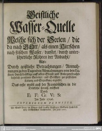 Geistliche Wasser-Quelle Welche sich der Seelen, die da nach GOtt, als einen Hirrschen nach frischen Wasser, durstet, durch unterschiedliche Röhren der Andacht : Als: Durch geistliche Betrachtungen, Anmahnungen zu den Tugenden, Abmahnungen von den Lastern, durch kräfftige ... Gebetter ... zu geistlichen Labung ... ergiesset