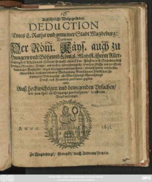 Außführliche Wolgegründete Deduction Enes E. Raths und gemeiner Stadt Magdeburg: Darinnen der Röm. Käys. auch zu Hungern und Böheimb Königl. Mayest. ihrem Allergnäd. Käyser und Herrn ... und sonsten jedermähniglich/ ermelten Raths und der Stadt kundtbahre Unschuldt/ wegen der jetzigen ... harten ... doch unverdienten Blockquirung/ Gewaltsamen Feindlichen Zusetzung und Bedrängnüß ... zuerkennen gegeben wird : Auß hochwichtigen und bewegenden Ursachen/ wie zum theil im Eingang zuvernehmen/ in offenen Druck verfertiget