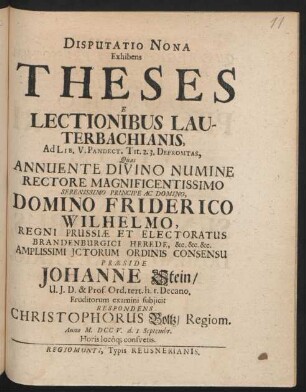Disputatio Nona Exhibens Theses E Lectionibus Lauterbachianis, Ad Lib. V. Pandect. Tit. 2. 3. Depromtas, Quas Annuente Divino Numine Rectore ... Domino Friderico Wilhelmo, Regni Prussiæ Et Electoratus Brandenburgici Herede ... Ictorum Ordinis Consensu Præside Johanne Stein, U. I. D. & Prof. Ord. tert. h. t. Decano. Eruditorum examini subiicit Respondens Christophorus Boltz, Regiom. Anno M. DCCV. d. I. Septembr. Horis locôq[ue] consuetis