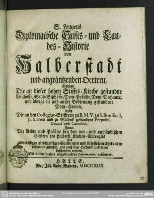 S. Lentzens Diplomatische Stifts- und Landes-Historie von Halberstadt und angräntzenden Oertern : worinn Die an dieser hohen Stiffts-Kirche gestandne Bischöffe, Weyh-Bischöffe, Dom-Pröbste, Dom-Dechante, und übrige in und ausser Bedienung gestandene Dom-Herren, dann Die an den Collegiat-Stifftern zu B. M. V. zu S. Bonifacii, zu S. Pauli und zu Waldeck gestandene Praepositi, Decani und Canonici, Ferner Die Aebte und Pröbste bey den inn- und ausländischen Clöstern des Halberst. Kirchen-Sprengels ... beschrieben werden; Mit vielen bisher ungedruckten Diplomatibus erläutert