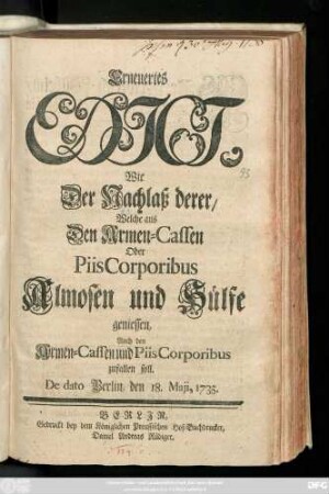 Erneuertes Edict, Wie Der Nachlaß derer, Welche aus Den Armen-Cassen Oder Piis Corporibus Almosen und Hülfe geniessen, Auch den Armen-Cassen und Piis Corporibus zufallen soll : De dato Berlin, den 18. Maji, 1735.
