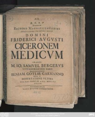 Avspicio Rectoris Magnificentissimi Serenissimi Principis Regii Domini Friderici Avgvsti Ciceronem Medicvm Praeses M. Io. Samvel Bergervs Vitembergensis Saxo Respondente Beniam. Gotlib. Garmanno Med. C Dissertatione Vltima XIII. Kal. Febrvar. A. R. C. MDCCXII Tvetvr