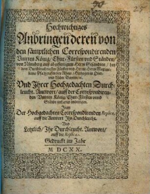 Hochwichtiges Anbringen deren von den sämptlichen Correspondirenden Unirten König, Chur-Fürsten und Ständen, von Nürnberg auß abgefertigten Herrn Gesandten, bey dem Durchleuchtigsten Fürsten und Herrn, Herrn Maximiliano Pfaltzgrafen bey Rhein, Hertzogen in Ober- und Nider Bayern, etc. Und Ihrer Hochgedachten Durchleucht. Antwort, auff der Correspondirenden Unirten König, Chur-Fürsten unnd Stände gethanes anbringen : Item Der Hochgedachten Correspondirenden Replica, auff die Antwort Ihr Durchleucht. Und Letztlich, Ihr Durchleucht. Antwort, auff die Replica