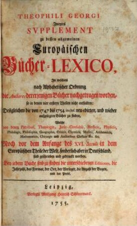 Theophili Georgi[i], Buchhändlers in Leipzig, Allgemeines Europäisches Bücher-Lexicon : In welchem nach Ordnung des Dictionarii die allermeisten Autores oder Gattungen von Büchern zu finden, Welche ... noch vor dem Anfange des XVI. Seculi bis 1739 inclusive, und also in mehr als zweyhundert Jahren, in dem Europäischen Theile der Welt, sonderlich aber in Teutschland, sind geschrieben und gedrucket worden ..., [6,2]. Zweytes Supplement ..., In welchem nach Alphabetischer Ordnung die Auctores dererjenigen Bücher nachgetragen worden, so in denen vier erstern Theilen nicht enthalten: Desgleichen die von 1747 bis 1754. inclus. neu-edirten, und wieder aufgelegten Bücher zu finden ...