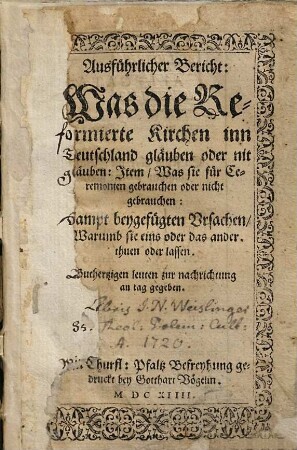 Ausführlicher Bericht: Was die Reformierte Kirchen inn Deutschland gläuben oder nit gläuben: Item, Was sie für Ceremonien gebrauchen oder nicht gebrauchen : Sampt beygefügten Ursachen, Warumb sie eins oder das ander thuen oder lassen