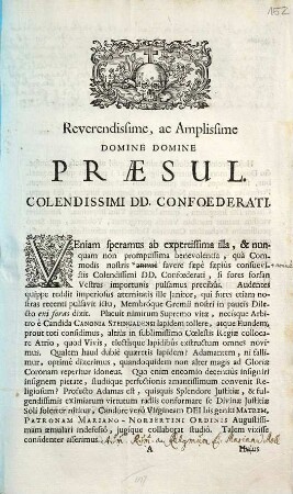 Reverendissime Ac Amplissime Domine Domine Præsul. Colendissimi DD. Confoederati. Veniam speramus ab expertissima illa, & nunquam non promptissimia benevolentia, quà Commodis nostris annuè favere sæpè sæpiùs consuevistis Colendissimi DD. Confœderati, si fores forsan Vestras importunîs pulsamus precibûs ... Talem vixisse confidenter asserimus ...