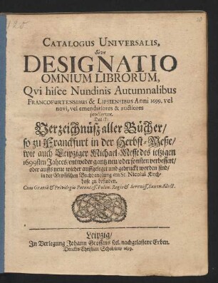 Catalogus Universalis, Sive Designatio Omnium Librorum, Qui hisce Nundinis Autumnalibus Francofurtensibus & Lipsiensibus Anni 1699. vel novi, vel emendatiores & auctiores prodierunt. Das ist: Verzeichnüß aller Bücher/ so zu Franckfurt in der Herbst-Meße/ wie auch Leipziger Michael-Messe des jetzigen 1699sten Jahres/ entweder gantz neu/ oder sonsten verbessert/ oder auffs neue wieder auffgeleget und gedruckt worden sind/ in der Grossischen Buchhandlung am St. Nicolai Kirchhofe zu befinden