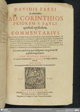 Davidis Parei In divinam Ad Corinthios Priorem S. Pavli apostoli epistolam Commentarivs : Quo praeter accuratam textus sacri analysin atque interpretationem, de quaestionibus controversis Dubia plurima explicantur: & orthodoxa evangelii doctrina adversus corruptelas, praecipuè Roberti Bellarmini ... & Thomae Stapletoni Papistae Antidota: nec non Fausto Socini & Georgii Eniedini haereticorum Samosatenianorum blasphemias vindicatur; Extremâ authoris operâ diligenter recognitus & paßim locupletatus