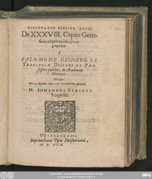 DISPVTATIO BIBLICA XXVIII.|| De XXXVIII. Capite Gene=||seos, ad privatam syzētēsin || proposita || à || SALOMONE GESNERO, S. S.|| THEOLOGIAE DOCTORE ET PRO-||fessore publico, in Academia || VVitebergensi.|| De qua || Die 14. Novemb. Anno 1599. ... respondebit || IOHANNES VLRICVS || Torgensis.||