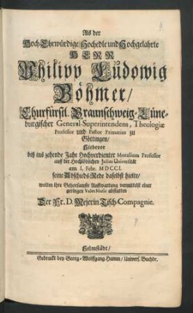 Als der HochEhrwürdige/ Hochedle und Hochgelahrte Herr Philipp Ludowig Böhmer/ Churfürstl. Braunschweig-Lüneburgischer General-Superintendens, Theologiæ Professor und Pastor Primarius zu Göttingen/ Hiebevor biß ins zehende Jahr Hochverdienter Moralium Professor auff der Hochlöblichen Julius Universität am 1. Febr. MDCCI. seine AbschiedsRede daselbst hielte/ wolten ihre Gehorsamste Auffwartung vermittelst einer geringen ValetMusic abstatten Der Fr. D. Mejerin Tisch-Compagnie