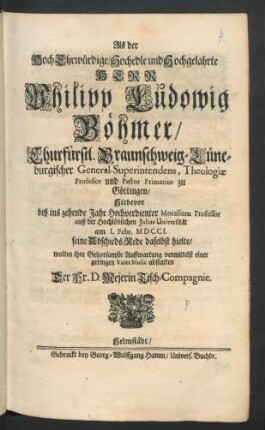 Als der HochEhrwürdige/ Hochedle und Hochgelahrte Herr Philipp Ludowig Böhmer/ Churfürstl. Braunschweig-Lüneburgischer General-Superintendens, Theologiæ Professor und Pastor Primarius zu Göttingen/ Hiebevor biß ins zehende Jahr Hochverdienter Moralium Professor auff der Hochlöblichen Julius Universität am 1. Febr. MDCCI. seine AbschiedsRede daselbst hielte/ wolten ihre Gehorsamste Auffwartung vermittelst einer geringen ValetMusic abstatten Der Fr. D. Mejerin Tisch-Compagnie