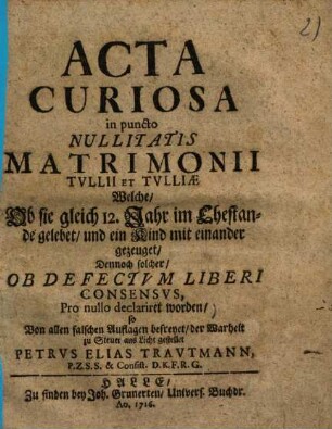 Acta curiosa in puncto nullitatis matrimonii Tullii et Tulliae : Welche, Ob sie gleich 12 Jahr im Ehestand gelebet, und ein Kind mit einander gezeuget, dennoch solcher, on defectum liberi consensus, pro nullo declariret wordenn ...