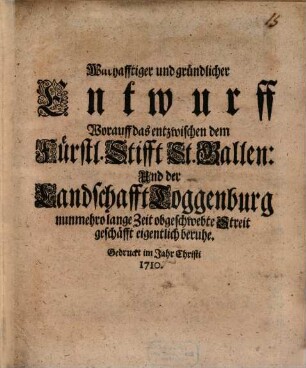 Wahrhafftiger und gründlicher Entwurff Worauff das entzwischen dem Fürstl. Stifft St. Gallen: Und der Landschafft Toggenburg nunmehro lange Zeit obgeschwebte Streitgeschäfft eigentlich beruhe