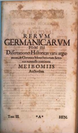Rerum Germanicarum Tomi III : I. Historicos Germanicos ab H. Meibomio Seniore primum editos & illustratos, nunc auctiores. II. Historicos Germanicos ab Henrico Meibomio Juniore è MStis nunc primum editos & illustratos. III. Dissertationes Historicas varii argumenti utriusque Meibomii continet, 3. Dissertationes Historicas ... continens