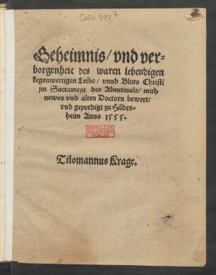 Geheimnis/ vnd ver=||borgenheit des waren lebendigen || kegenwertigen Leibs/ vnnd Bluts Christi || jm Sacrament des Abentmals/ mith || newen vnd alten Doctorn bewert/|| vnd gepredigt zu Hildes=||heim Anno 1555.|| Tilomannus Krage.||