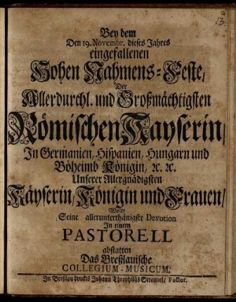 Bey dem Den 19. Novembr. dieses Jahres eingefallenen Hohen Nahmens-Feste, Der ... Römischen Kayserin ... Wollte seine allerunterthänigste Devotion In einem Pastorell abstatten das Breßlauische Collegium-Musicum