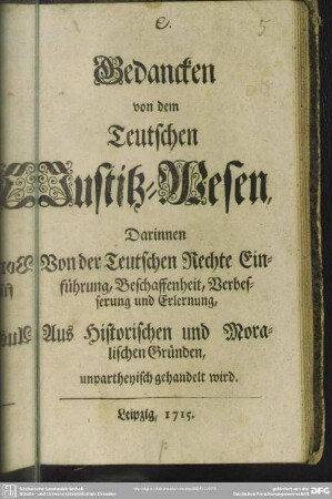 Gedancken von dem Teutschen Justitz-Wesen : Darinnen Von der Teutschen Rechte Einführung, Beschaffenheit, Verbesserung und Erlernung, Aus Historischen und Moralischen Gründen, unpartheyisch gehandelt wird