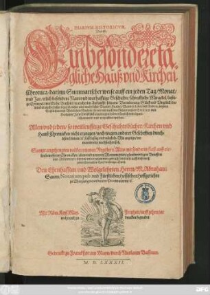 DIARIVM HISTORICVM,|| Das ist:|| Ein besondere tä||gliche Hauß vnd Kirchen||Chronica/ darinn Summarischer weise auff ein jeden Tag/ Monat/|| vnd Jar/ etlich besondere Nam vnd warhafftige Geschichte/ schreckliche Mirackel/ lusti=||ge Exempel/ merckliche Beyspiel/ mancherley Ankunfft/ seltzame Verenderung/ Glück vnd Vnglück/ da=||beneben auch etlicher Leut/ ehrlicher oder vnehrlicher Standt/ Handel/ Wandel/ Leben vnd Todt/ #[et]c. Beyd in || Geistlichen vnd Weltlichen Sachen/ so vor vnd nach der Geburt vnsers HERRN vnd || Heylands Jesu Christi sich zugetragen haben ... || verzeichnet werden.|| ... Sampt angehengten vollkommenen Registern.Alles ... || in Truck verfertigt/ Durch || ... M.Abraham || Saurn/ Notarium pub. vnd Fürstlichen Hessischen Hoffgerichts || zu Marpurg verordneten Procuratoren/ #[et]c.||