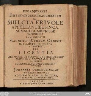 Disputationem Inauguralem De Mulcta Frivole Appellantibus In Casum Succumbentiae Imponenda Cum Decreto Magnifici ICtorum Ordinis In Illustri Philurea Academia Pro Licentia Summos In Utroque Iure Honores Et Privilegia Doctoralia Rite Capessendi Solenni Eruditorum Examini Proponit Johannes Schleussingius Wurzena Misnicus Ad Diem IV. April. M.DCLXXXII. In Auditorio ICtorum Petrino