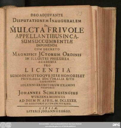 Disputationem Inauguralem De Mulcta Frivole Appellantibus In Casum Succumbentiae Imponenda Cum Decreto Magnifici ICtorum Ordinis In Illustri Philurea Academia Pro Licentia Summos In Utroque Iure Honores Et Privilegia Doctoralia Rite Capessendi Solenni Eruditorum Examini Proponit Johannes Schleussingius Wurzena Misnicus Ad Diem IV. April. M.DCLXXXII. In Auditorio ICtorum Petrino