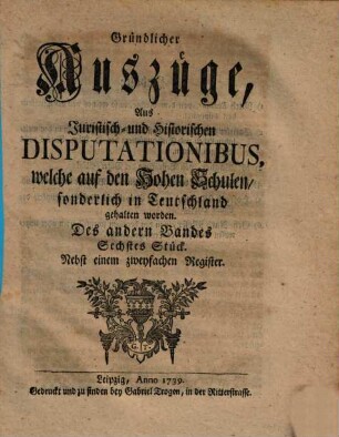 Gründlicher Auszüge, aus juristisch- und historischen Disputationibus, welche auf den hohen Schulen sonderlich in Deutschland gehalten worden ... Stück. 2,6. 1739