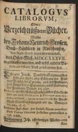 Catalogvs Librorvm, Oder: Verzeichnüß derer Bücher, Welche bey Johann Heinrich Großen, Buch-Händlern in Nordhausen, dem Rath-Hause gegen über wohnhaft, von Oster-Meß, MDCCXXXVII. angeschaffet worden, und nebst andern Büchern um billigen Preiß zu bekommen sind