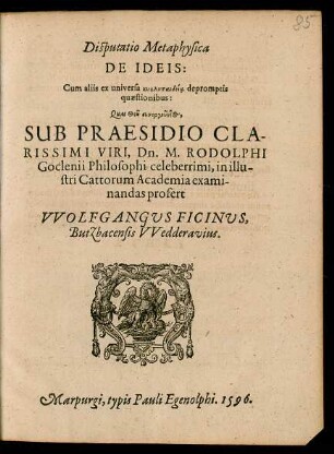 Disputatio Metaphysica || DE IDEIS:|| Cum aliis ex universa kyklopaideía depromptis || quaestionibus:|| ... SUB PRAESIDIO ... || Dn. M. RODOLPHI || Goclenii Philosophi celeberrimi, in illu-||stri Cattorum Academia exami-||nandas profert || VVOLFGANGUS FINCINUS,|| Butzbacensis VVedderavius.||