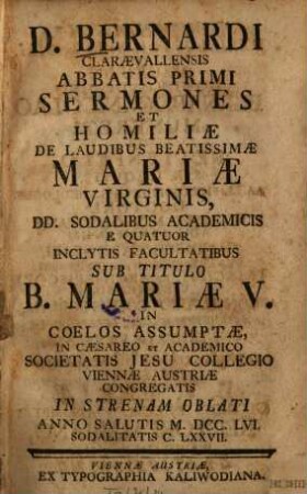 D. Bernardi Claraevallensis Abbatis Primi Sermones Et Homiliae De Laudibus Beatissimae Mariae Virginis : DD. Sodalibus Academicis E Quatuor Inclytis Facultatibus Sub Titulo B. Mariae V. In Coelos Assumptae, In Caesareo Et Academico Societatis Jesu Collegio Viennae Austriae Congregatis In Strenam Oblati Anno Salutis M.DCC.LVI. Sodalitatis C. LXXVII.