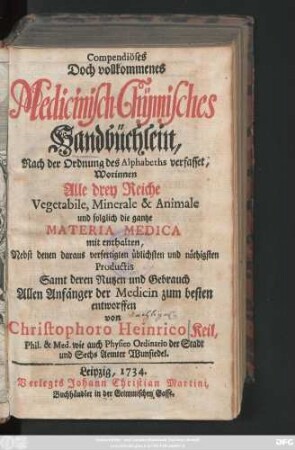 Compendiöses Doch vollkommenes Medicinisch-Chÿmisches Handbüchlein, Nach der Ordnung des Alphabets verfasset, Worinnen alle drey Reiche, Vegetabile, Minerale & Animale und folglich die gantze Materia Medica mit enthalten : Nebst denen daraus verfertigten üblichsten und nöthigsten Productis, Samt deren Nutzen und Gebrauch