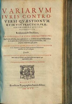 Variarvm Ivris Controversi Qvaestionvm Et In Vsv Practico, Praesertim Camerae Qvotidie Occvrentivm, Resolutiones & Decisiones : Ita Concinnatae Vt De Contractibvs Vel Quasi de succeßionibus, de processu iudiciario ... tractantes in quouis foro ... vice perpetui commentarij esse poßint. E Manv scripto Qvorvndam Clarissimorvm I.C. Saxoniae, in gratiam ... studiosorum collectae ... Correctio Adiecta Est Jn Qvinta Parte Differentiarvm Iuris Ciuilis [et] Saxonici, quas superioribus annis imperitè quidam Collector edidit.