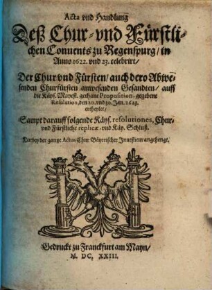 Acta vnd Handlung Deß Chur- vnd Fürstlichen Conuents zu Regenspurg, in Anno 1622. und 23. celebrirt, Der Chur vnd Fürsten, auch dero Abwesenden Churfürsten anwesenden Gesandten, auff die Käys. Mayest. gethane Proposition, gegebene Resolution, den 20. vnd 30. Jan. 1623. ertheylet : Sampt darauff folgende Käys. resolutiones, Chur- vnd Fürstliche replicae, vnd Käy. Schluß ...