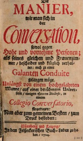 Die Manier, wie man sich in der Conversation, sowol gegen Hohe und vornehme Personen; als seines gleichen und Frauenzimmer, bescheiden und klüglich verhalten; auch zu einer Galanten Conduite gelangen möge : Unlängst von einem hochgelahrten Manne, auf einer berühmten Universität, einigen Herren Studiosis, in einem Collegio Conversatorio, fürgetragen: Nun aber zum gemeinen Besten, zum Druck befördert