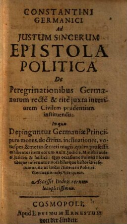 Constantini Germanici Ad Justum Sincerum Epistola Politica De Peregrinationibus Germanorum rectè & ritè juxta interiorem civilem prudentiam instituendis : In qua Depinguntur Germaniae Principum mores, doctrina, inclinationes, vota, spes, & metus secreti magis, quam professi, exhibentur item eorum Aulae, Judicia, Ministri aulici, juridici & bellici ...