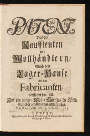 Patent, Daß den Kauffleuten Und Wollhändlern, Gleich dem Lager-Hause Und den Fabricanten, verstattet seyn soll, Auf den hiesigen Woll-Märckten die Wolle Vor- oder Nachmittags einzukauffen : Sub Dato Berlin, den 13. Septembr. 1724