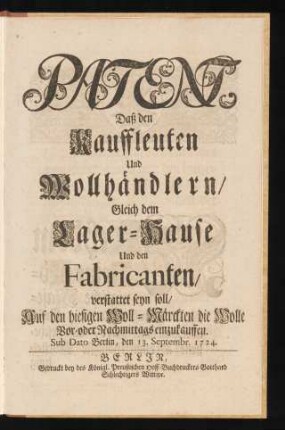 Patent, Daß den Kauffleuten Und Wollhändlern, Gleich dem Lager-Hause Und den Fabricanten, verstattet seyn soll, Auf den hiesigen Woll-Märckten die Wolle Vor- oder Nachmittags einzukauffen : Sub Dato Berlin, den 13. Septembr. 1724