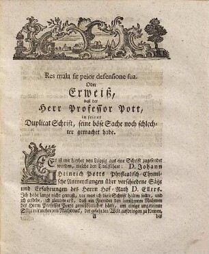 Kurtze Untersuchung der wahren Ursachen, welche den Professor der Chymie bey dem Königl. Collegio Medico-Chirurgico zu Berlin, Herrn Joh. Heinrich Pott verleitet, seine so genannte Animadversiones, wieder die physicalischen und chymischen Erfahrungen, so in denen Gedenckschriften der Königl. Preußl. Academie der Wissenschaften, von dem Director der physicalischen Classe besagter Academie, dem Königlichen Geheimen Rathe und ersten Leib-Medico Herrn Joh. Theodor Eller einverleibet worden, abzufassen, und durch den Druck bekannt zu machen : Nebst beygefügeter Prüfung besagter Animadversionum