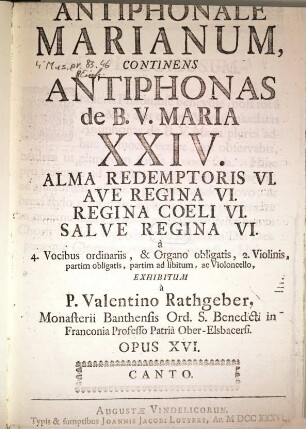 ANTIPHONALE MARIANUM, CONTINENS ANTIPHONAS de B. V. MARIA XXIV. ALMA REDEMPTORIS VI. AVE REGINA VI. REGINA COELI VI. SALVE REGINA VI. à 4. Vocibus ordinariis, & Organo obligatis, 2. Violinis, partim obligatis, partim ad libitum, ac Violoncello, EXHIBITUM à P. Valentino Rathgeber, Monasterii Banthensis Ord. S. Benedicti in Franconia Professo Patriâ Ober-Elsbacersi. OPUS XVI