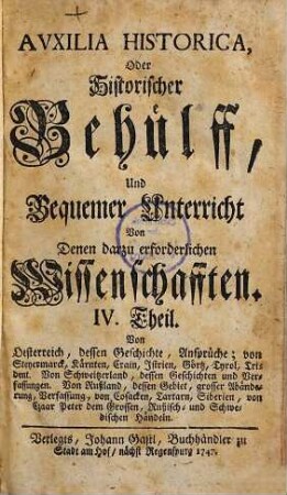 Auxilia Historica, Oder Behülff Zu denen Historischen und dazu erforderlichen Wissenschafften : Als nemlich I. Theil. Von Geographia elementari und Astronomica ... II. Theil. Von Engelland und dessen Macht ... III. Theil. Von Westphalen, Nieder-Sachsen ... IV. Theil. Von Oesterreich, Steyermarck, Kärnten ... V. Theil. Von Pohlen, dessen Geschichte ... VI. Theil. Von den gesamten Niederlanden ... VII. Theil enthält die Universal-Historie bis auf 1746 ... VIII. Theil. Von verschiedenen Sprachen, Erklärung der Staats-Kunst-Wörter ..., 4. Von Oesterreich, dessen Geschichte, Ansprüche; von Steyermarck, Kärnten, Crain, Istrien, Görtz, Tyrol. Trident. Von Schweitzerland, dessen Geschichten und Verfassungen. Von Rußland, dessen Gebiet, grosser Abänderung, Verfassung, von Cosacken, Tartarn, Siberien, von Czaar Peter dem Grossen, Rußisch- und Schwedischen Händeln