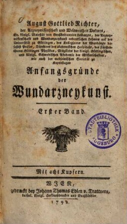 August Gottlieb Richter, der Arzneywissenschaft und Weltweisheit Doktors, Sr. königl. Majestät von Großbritannien Leibarzts, der Arzneywissenschaft und Wundarzneykunst ordentlichen Lehrers auf der Universität zu Göttingen, ... Anfangsgründe der Wundarzneykunst, 1