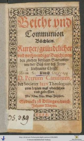 Beicht vnd Communion Büchlein. Kurtzer/ gründtlicher vnd nothwendiger Bericht/ von den zweyen heyligen Sacramenten/ der Bůß vnd deß Fronleichnams Christi. Durch D. Petrum Canisium, der Societet IESV Theologum, zum letzten mal vbersehen vnd gebessert