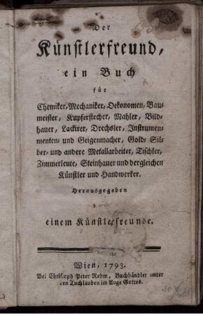 Der Künstlerfreund : ein Buch für Chemiker, Mechaniker, Oekonomen, Baumeister, Kupferstecher, Mahler, Bildhauer, Lackirer, Drechsler, Instrumenten- und Geigenmacher, Gold- Silber- und andere Metallarbeiter, Tischler, Zimmerleute, Steinhauer und dergleichen Künstler und Handwerker