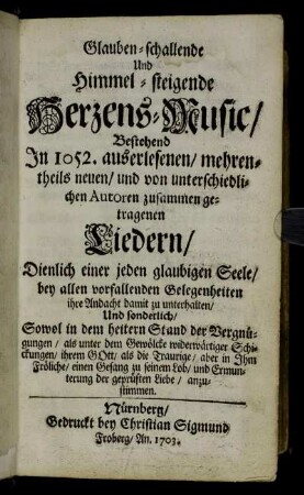 Glauben-schallende Und Himmel-steigende Herzens-Music/ : Bestehend In 1052. auserlesenen/ mehrentheils neuen/ und von unterschiedlichen Autoren zusammen getragenen Liedern/ ; Dienlich einer jeden glaubigen Seele/ bey allen vorfallenden Gelegenheiten ihre Andacht damit zu unterhalten/ Und sonderlich/ Sowol in dem heitern Stand der Vergnügungen/ als unter dem Gewölcke widerwärtiger Schickungen/ ihrem Gott/ als die Trauige/ aber in Ihm Fröliche/ einen Gesang zu seinem Lob/ und Ermunterung der geprüften Liebe/ anzustimmen