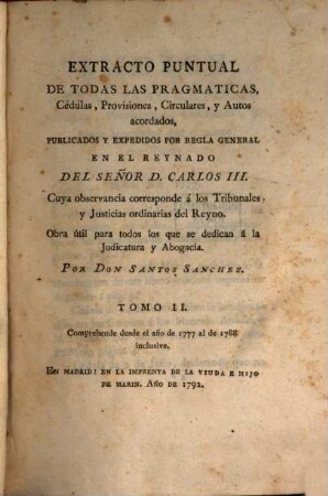 Extracto puntual de todas las pragmáticas, cédulas, provisiones, circulares, y autos acordados, publicados y expedidos por regla general en el reynado del Señor D. Carlos III., cuya observancia corresponde á los tribunales y justicias ordinarias del reyno : Obra utíl para todos los que se dedican á la judicatura y abogacía. 2. Comprehende desde el año de 1777 al de 1788 inclusive. - 1792. - 12 Bl., 460 S.