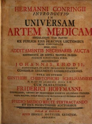 Hermanni Conringii Introductio In Universam Artem Medicam Singulasque Eius Partes : Ex Publicis Eius Praecipue Lectionibus Olim Concinnata Nunc Vero Additamentis Necessariis Aucta Continuata Ad Nostra Tempora Praecipuorum Scriptorum Serie. Accesserunt Johannis Rhodii, Aliorumque In Arte Principum Virorum Consimilis Argumenti Commentationes