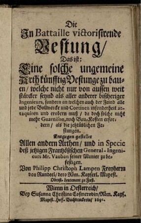 Die In Battaille victorisirende Vestung/ Das ist: Eine solche ungemeine Arth künfftig Vestunge zu bauen/ welche nicht nur von aussen weit stärcker seynd als aller anderer bißheriger Ingenieurs ... : Entgegen gestellet Allen andern Arthen/ und in Specie deß jetzigen Frantzösischen General-Ingenieurs Mr. Vauban seiner Manier zu befestigen