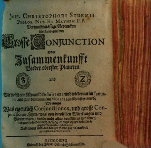 Joh. Christophori Sturmii Philos. Nat. Et Mathem. P.P. Vernunfftmäßige Gedancken über die so genannte Grosse Conjunction Oder Zusammenkunfft Beeder oberster Planeten [...] und [...] : Wie dieselbe im Monat Octobris 1682, und wiederum im Januario, und zum drittenmal im Majo 1683, zu sehen seyn wird; Worinnen Was eigentlich Conjunctiones, und grosse Conjunctiones, seyen, ... gezeiget und erwiesen wird