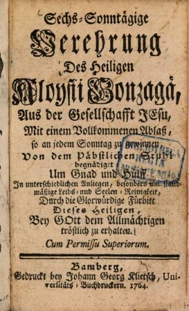 Sechs-Sonntägige Verehrung Des Heiligen Aloysii Gonzagä, Aus der Gesellschafft Jesu : Mit einem Vollkommenen Ablaß, so an jedem Sonntag zu gewinnen, Von dem Päbstlichen Stuhl begnädiget: Um Gnad und Hülff In unterschiedlichen Anliegen, besonders um standmäßige Leibs- und Seelen-Reinigkeit, Durch die Glorwürdige Fürbitt Dieses Heiligen, Bey Gott dem Allmächtigen tröstlich zu erhalten