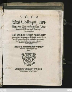 ACTA || Des Colloquij, zwi=||schen den Würtenbergischen Theo=||logen/ vnd D.Ioanne Pistorio, zu || Baden gehalten.|| Auß welchem grundtlich erlernet werden kan/ was ... || in wehrendem || Colloquio ... ge=||handelt worden.|| Beschriben/ vnd in den Truck verfertigt/|| durch die Würtenbergische Theo=||logen. ||