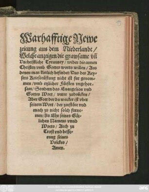 Warhafftige Newe || zeitung aus dem Niederlandt/|| Welche anzeigen die grawsame vñ || Vnchristliche Tyranney/ wider die armen || Christen vmb Gottes worts willen/ Aus || denen man klerlich befindet/ Das des Key=||sers Kriessrüstung nicht ist fur genom=||men/ vmb etzlicher Fürsten vngehor=||sam/ Sondern das Euangelion vnd || Gottes Wort/ vnter zudrücken/|| ... Zu Ehr seines Göt=||lichen Namens vnnd || Worts/ Auch zu || Trost vnd besse=||rung seines || Volckes/|| Amen.||
